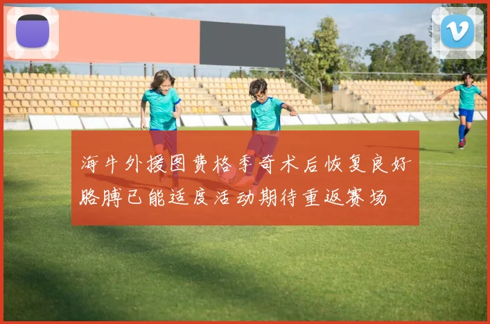 海牛外援图费格季奇术后恢复良好胳膊已能适度活动期待重返赛场