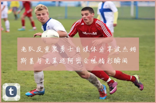 老队友重聚勇士自媒体分享波杰姆斯基与克莱迈阿密合练精彩瞬间