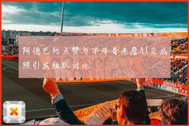 阿德巴约点赞与字母哥老詹AI合成照引发组队讨论