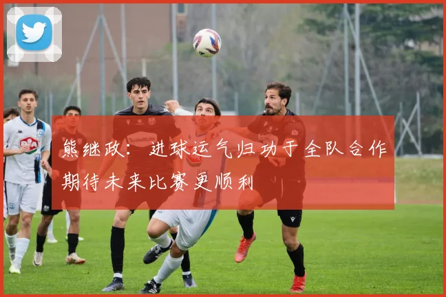 熊继政：进球运气归功于全队合作期待未来比赛更顺利