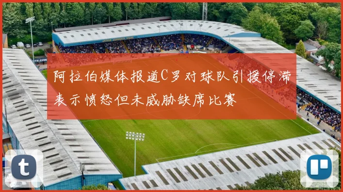 阿拉伯媒体报道C罗对球队引援停滞表示愤怒但未威胁缺席比赛