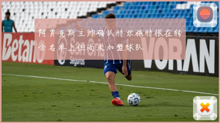 阿贾克斯主帅确认特尔施特根在转会名单上但尚未加盟球队