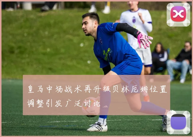 皇马中场战术再升级贝林厄姆位置调整引发广泛讨论