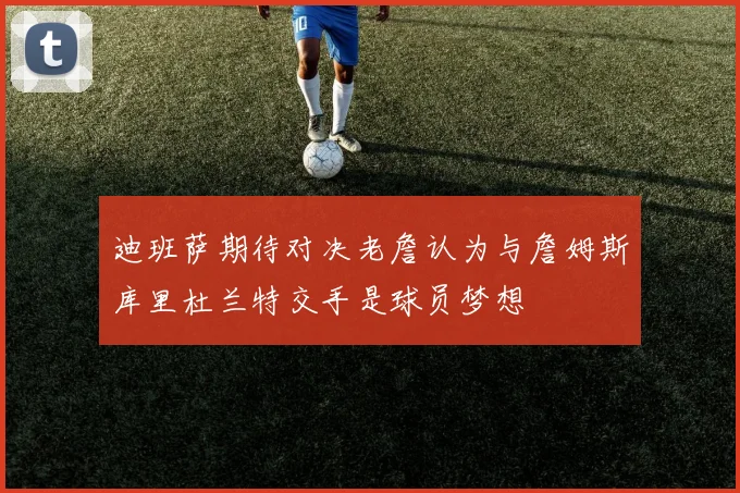 迪班萨期待对决老詹认为与詹姆斯库里杜兰特交手是球员梦想