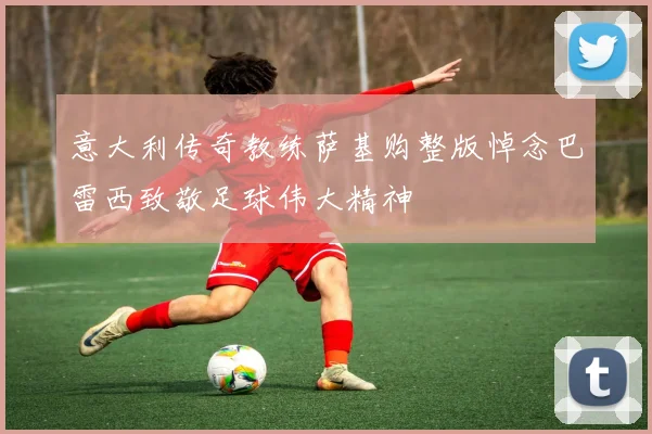 意大利传奇教练萨基购整版悼念巴雷西致敬足球伟大精神