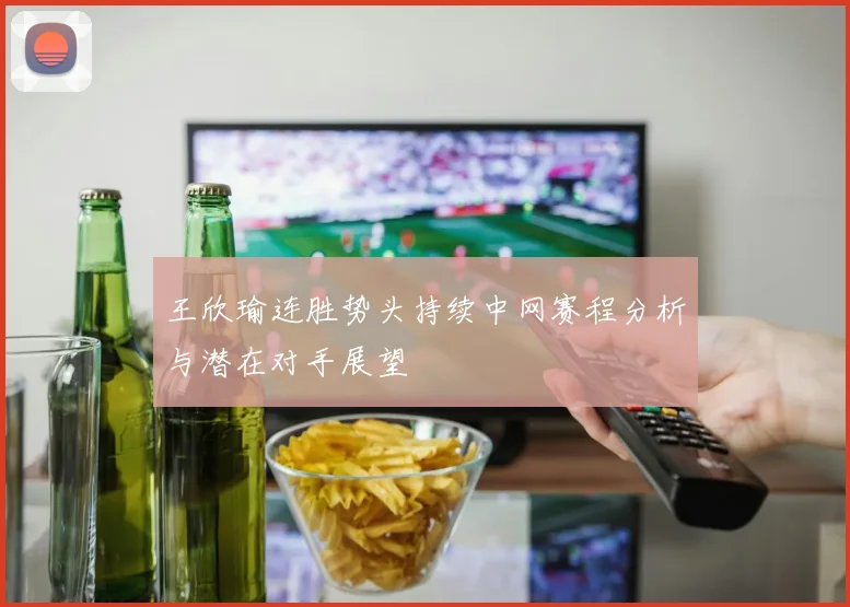 王欣瑜连胜势头持续中网赛程分析与潜在对手展望