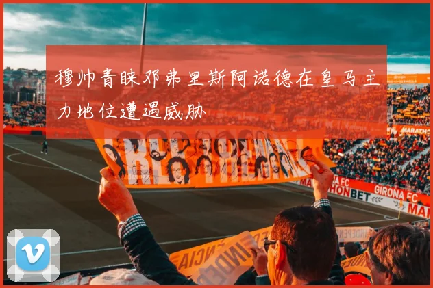 穆帅青睐邓弗里斯阿诺德在皇马主力地位遭遇威胁