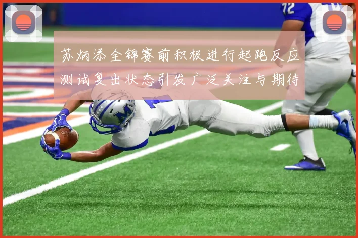 苏炳添全锦赛前积极进行起跑反应测试复出状态引发广泛关注与期待