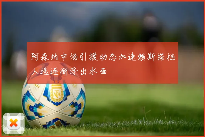 阿森纳中场引援动态加速赖斯搭档人选逐渐浮出水面
