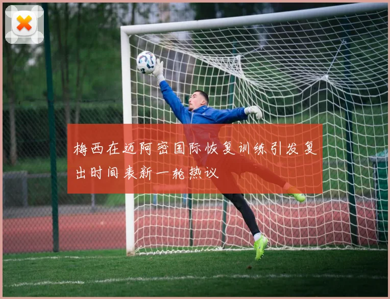 梅西在迈阿密国际恢复训练引发复出时间表新一轮热议